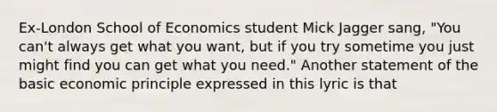 Ex-London School of Economics student Mick Jagger sang, "You can't always get what you want, but if you try sometime you just might find you can get what you need." Another statement of the basic economic principle expressed in this lyric is that