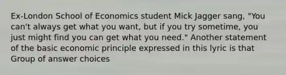 Ex-London School of Economics student Mick Jagger sang, "You can't always get what you want, but if you try sometime, you just might find you can get what you need." Another statement of the basic economic principle expressed in this lyric is that Group of answer choices