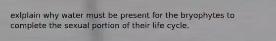 exlplain why water must be present for the bryophytes to complete the sexual portion of their life cycle.