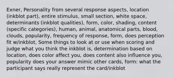 Exner, Personality from several response aspects, location (inkblot part), entire stimulus, small section, white space, determinants (inkblot qualities), form, color, shading, content (specific categories), human, animal, anatomical parts, blood, clouds, popularity, frequency of response, form, does perception fit w/inkblot, Some things to look at or use when scoring and judge what you think the inkblot is, determination based on location, does color affect you, does content also influence you, popularity does your answer mimic other cards, form: what the participant says really represent the card/inkblot