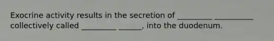 Exocrine activity results in the secretion of _________ __________ collectively called _________ ______, into the duodenum.