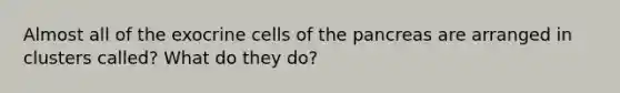 Almost all of the exocrine cells of the pancreas are arranged in clusters called? What do they do?