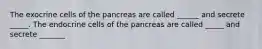 The exocrine cells of the pancreas are called ______ and secrete _____. The endocrine cells of the pancreas are called _____ and secrete _______