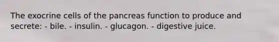 The exocrine cells of the pancreas function to produce and secrete: - bile. - insulin. - glucagon. - digestive juice.