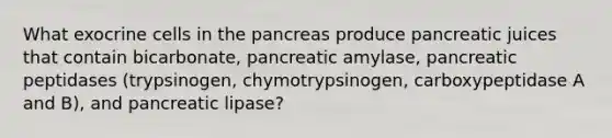 What exocrine cells in the pancreas produce pancreatic juices that contain bicarbonate, pancreatic amylase, pancreatic peptidases (trypsinogen, chymotrypsinogen, carboxypeptidase A and B), and pancreatic lipase?