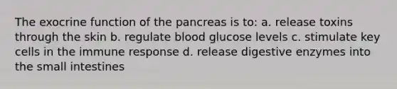 The exocrine function of the pancreas is to: a. release toxins through the skin b. regulate blood glucose levels c. stimulate key cells in the immune response d. release digestive enzymes into the small intestines