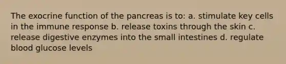 The exocrine function of the pancreas is to: a. stimulate key cells in the immune response b. release toxins through the skin c. release digestive enzymes into the small intestines d. regulate blood glucose levels