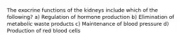 The exocrine functions of the kidneys include which of the following? a) Regulation of hormone production b) Elimination of metabolic waste products c) Maintenance of blood pressure d) Production of red blood cells