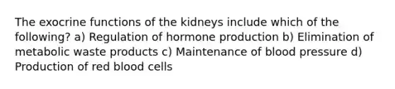 The exocrine functions of the kidneys include which of the following? a) Regulation of hormone production b) Elimination of metabolic waste products c) Maintenance of blood pressure d) Production of red blood cells