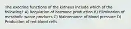 The exocrine functions of the kidneys include which of the following? A) Regulation of hormone production B) Elimination of metabolic waste products C) Maintenance of blood pressure D) Production of red blood cells