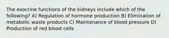 The exocrine functions of the kidneys include which of the following? A) Regulation of hormone production B) Elimination of metabolic waste products C) Maintenance of blood pressure D) Production of red blood cells