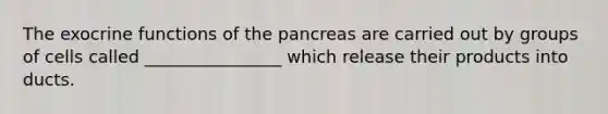 The exocrine functions of the pancreas are carried out by groups of cells called ________________ which release their products into ducts.