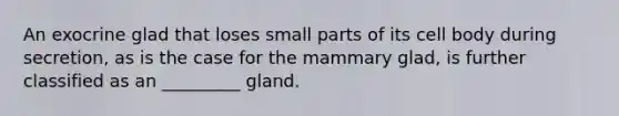 An exocrine glad that loses small parts of its cell body during secretion, as is the case for the mammary glad, is further classified as an _________ gland.