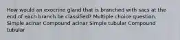 How would an exocrine gland that is branched with sacs at the end of each branch be classified? Multiple choice question. Simple acinar Compound acinar Simple tubular Compound tubular