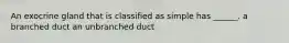 An exocrine gland that is classified as simple has ______. a branched duct an unbranched duct