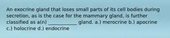 An exocrine gland that loses small parts of its cell bodies during secretion, as is the case for the mammary gland, is further classified as a(n) ____________ gland. a.) merocrine b.) apocrine c.) holocrine d.) endocrine