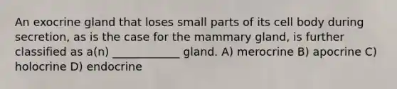 An exocrine gland that loses small parts of its cell body during secretion, as is the case for the mammary gland, is further classified as a(n) ____________ gland. A) merocrine B) apocrine C) holocrine D) endocrine