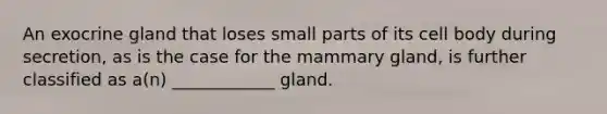 An exocrine gland that loses small parts of its cell body during secretion, as is the case for the mammary gland, is further classified as a(n) ____________ gland.