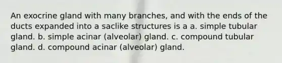 An exocrine gland with many branches, and with the ends of the ducts expanded into a saclike structures is a a. simple tubular gland. b. simple acinar (alveolar) gland. c. compound tubular gland. d. compound acinar (alveolar) gland.