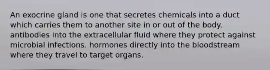 An exocrine gland is one that secretes chemicals into a duct which carries them to another site in or out of the body. antibodies into the extracellular fluid where they protect against microbial infections. hormones directly into the bloodstream where they travel to target organs.