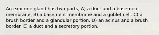 An exocrine gland has two parts, A) a duct and a basement membrane. B) a basement membrane and a goblet cell. C) a brush border and a glandular portion. D) an acinus and a brush border. E) a duct and a secretory portion.