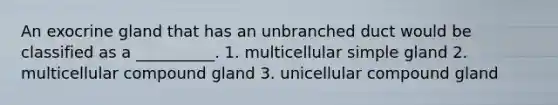 An exocrine gland that has an unbranched duct would be classified as a __________. 1. multicellular simple gland 2. multicellular compound gland 3. unicellular compound gland