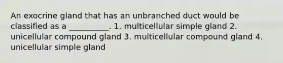 An exocrine gland that has an unbranched duct would be classified as a __________. 1. multicellular simple gland 2. unicellular compound gland 3. multicellular compound gland 4. unicellular simple gland