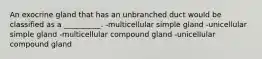 An exocrine gland that has an unbranched duct would be classified as a __________. -multicellular simple gland -unicellular simple gland -multicellular compound gland -unicellular compound gland