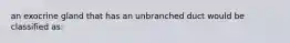 an exocrine gland that has an unbranched duct would be classified as: