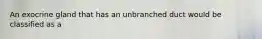 An exocrine gland that has an unbranched duct would be classified as a