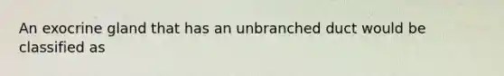 An exocrine gland that has an unbranched duct would be classified as