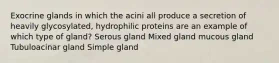 Exocrine glands in which the acini all produce a secretion of heavily glycosylated, hydrophilic proteins are an example of which type of gland? Serous gland Mixed gland mucous gland Tubuloacinar gland Simple gland