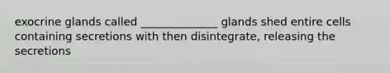 exocrine glands called ______________ glands shed entire cells containing secretions with then disintegrate, releasing the secretions