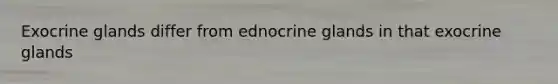 Exocrine glands differ from ednocrine glands in that exocrine glands