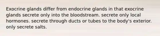 Exocrine glands differ from endocrine glands in that exocrine glands secrete only into the bloodstream. secrete only local hormones. secrete through ducts or tubes to the body's exterior. only secrete salts.