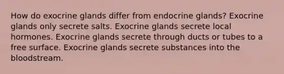 How do exocrine glands differ from endocrine glands? Exocrine glands only secrete salts. Exocrine glands secrete local hormones. Exocrine glands secrete through ducts or tubes to a free surface. Exocrine glands secrete substances into the bloodstream.