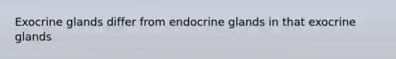 Exocrine glands differ from endocrine glands in that exocrine glands