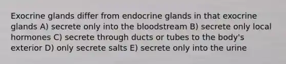 Exocrine glands differ from endocrine glands in that exocrine glands A) secrete only into the bloodstream B) secrete only local hormones C) secrete through ducts or tubes to the body's exterior D) only secrete salts E) secrete only into the urine