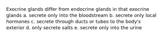 Exocrine glands differ from endocrine glands in that exocrine glands a. secrete only into the bloodstream b. secrete only local hormones c. secrete through ducts or tubes to the body's exterior d. only secrete salts e. secrete only into the urine