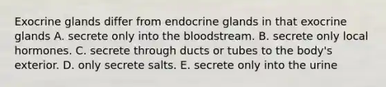 Exocrine glands differ from endocrine glands in that exocrine glands A. secrete only into the bloodstream. B. secrete only local hormones. C. secrete through ducts or tubes to the body's exterior. D. only secrete salts. E. secrete only into the urine