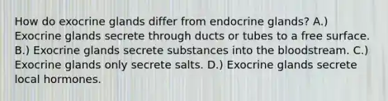 How do exocrine glands differ from endocrine glands? A.) Exocrine glands secrete through ducts or tubes to a free surface. B.) Exocrine glands secrete substances into <a href='https://www.questionai.com/knowledge/k7oXMfj7lk-the-blood' class='anchor-knowledge'>the blood</a>stream. C.) Exocrine glands only secrete salts. D.) Exocrine glands secrete local hormones.