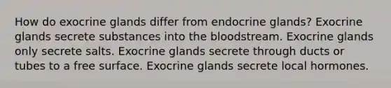 How do exocrine glands differ from endocrine glands? Exocrine glands secrete substances into the bloodstream. Exocrine glands only secrete salts. Exocrine glands secrete through ducts or tubes to a free surface. Exocrine glands secrete local hormones.