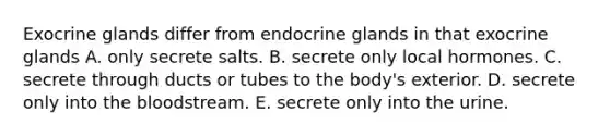 Exocrine glands differ from endocrine glands in that exocrine glands A. only secrete salts. B. secrete only local hormones. C. secrete through ducts or tubes to the body's exterior. D. secrete only into the bloodstream. E. secrete only into the urine.