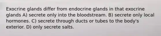 Exocrine glands differ from endocrine glands in that exocrine glands A) secrete only into the bloodstream. B) secrete only local hormones. C) secrete through ducts or tubes to the body's exterior. D) only secrete salts.