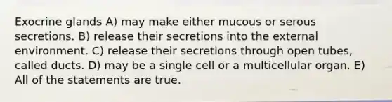 Exocrine glands A) may make either mucous or serous secretions. B) release their secretions into the external environment. C) release their secretions through open tubes, called ducts. D) may be a single cell or a multicellular organ. E) All of the statements are true.