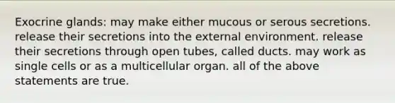 Exocrine glands: may make either mucous or serous secretions. release their secretions into the external environment. release their secretions through open tubes, called ducts. may work as single cells or as a multicellular organ. all of the above statements are true.