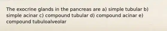 The exocrine glands in the pancreas are a) simple tubular b) simple acinar c) compound tubular d) compound acinar e) compound tubuloalveolar