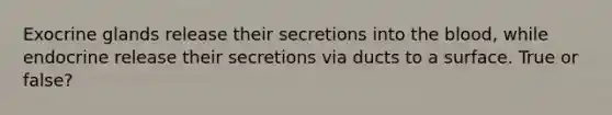 Exocrine glands release their secretions into the blood, while endocrine release their secretions via ducts to a surface. True or false?