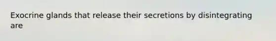 Exocrine glands that release their secretions by disintegrating are