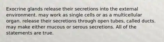 Exocrine glands release their secretions into <a href='https://www.questionai.com/knowledge/kpkoUX83Zl-the-external-environment' class='anchor-knowledge'>the external environment</a>. may work as single cells or as a multicellular organ. release their secretions through open tubes, called ducts. may make either mucous or serous secretions. All of the statements are true.